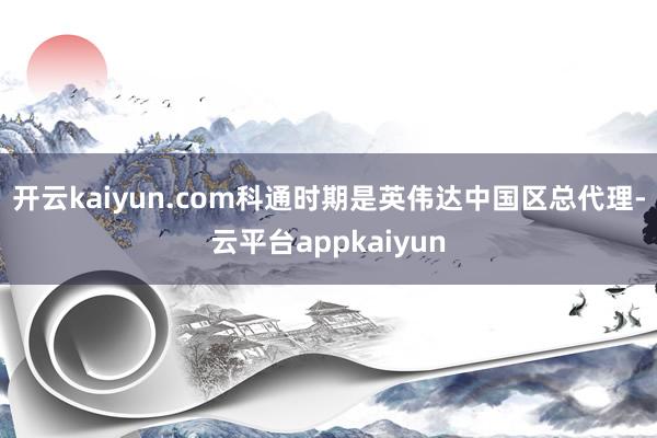开云kaiyun.com科通时期是英伟达中国区总代理-云平台appkaiyun