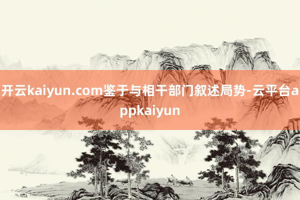 开云kaiyun.com鉴于与相干部门叙述局势-云平台appkaiyun