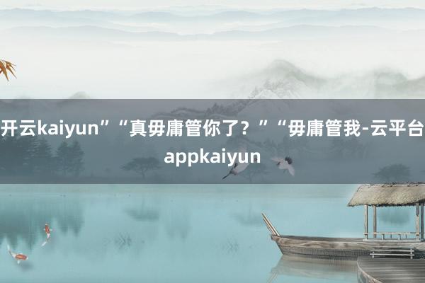 开云kaiyun”“真毋庸管你了？”“毋庸管我-云平台appkaiyun