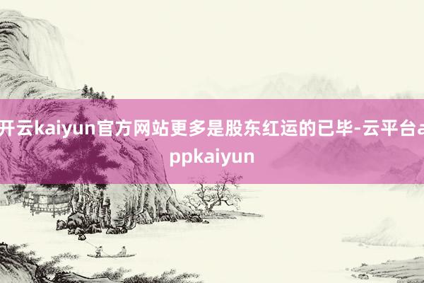 开云kaiyun官方网站更多是股东红运的已毕-云平台appkaiyun