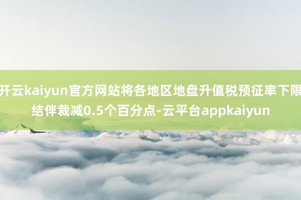 开云kaiyun官方网站将各地区地盘升值税预征率下限结伴裁减0.5个百分点-云平台appkaiyun