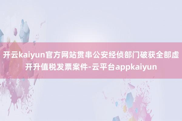 开云kaiyun官方网站贯串公安经侦部门破获全部虚开升值税发票案件-云平台appkaiyun