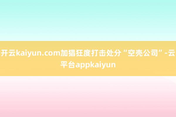 开云kaiyun.com加猖狂度打击处分“空壳公司”-云平台appkaiyun