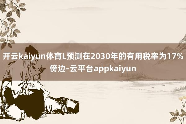开云kaiyun体育L预测在2030年的有用税率为17%傍边-云平台appkaiyun
