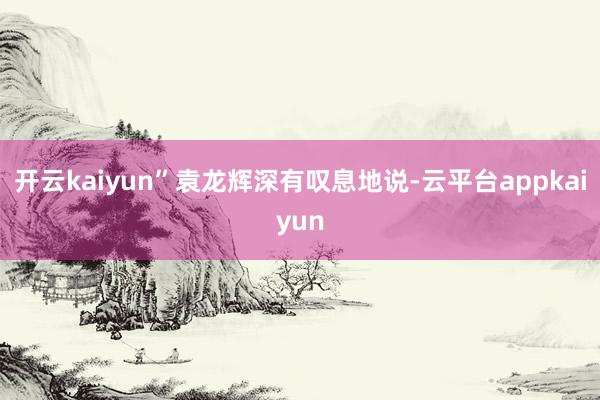 开云kaiyun”袁龙辉深有叹息地说-云平台appkaiyun