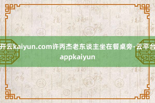 开云kaiyun.com许丙杰老东谈主坐在餐桌旁-云平台appkaiyun