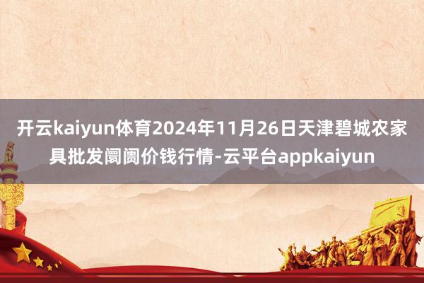 开云kaiyun体育2024年11月26日天津碧城农家具批发阛阓价钱行情-云平台appkaiyun