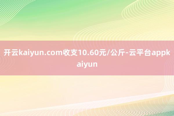 开云kaiyun.com收支10.60元/公斤-云平台appkaiyun
