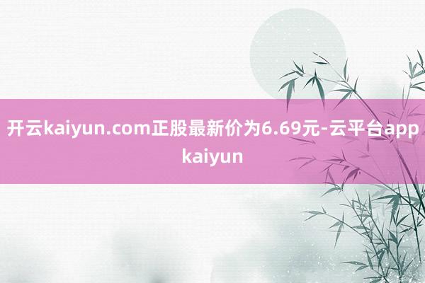 开云kaiyun.com正股最新价为6.69元-云平台appkaiyun