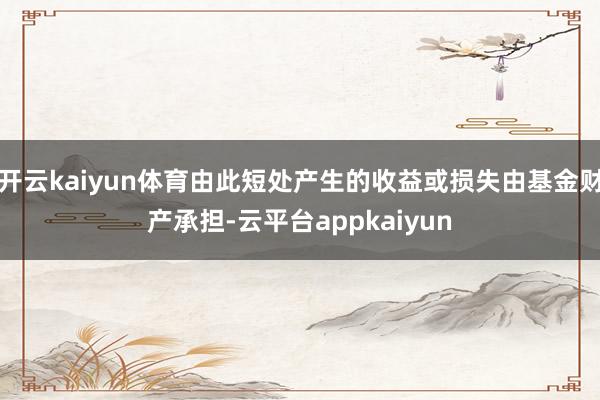 开云kaiyun体育由此短处产生的收益或损失由基金财产承担-云平台appkaiyun