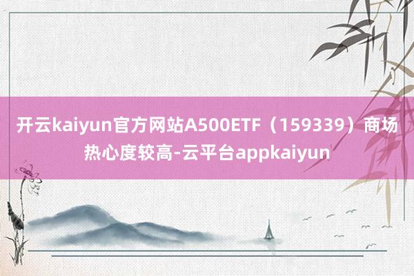 开云kaiyun官方网站A500ETF(159339)商场热心度较高-云平台appkaiyun