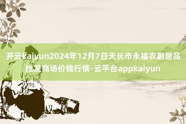 开云kaiyun2024年12月7日天长市永福农副居品批发商场价钱行情-云平台appkaiyun