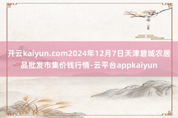 开云kaiyun.com2024年12月7日天津碧城农居品批发市集价钱行情-云平台appkaiyun