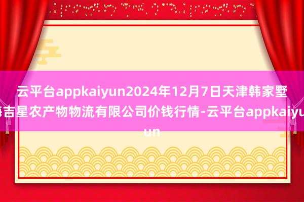 云平台appkaiyun2024年12月7日天津韩家墅海吉星农产物物流有限公司价钱行情-云平台appkaiyun