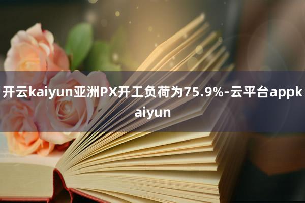 开云kaiyun亚洲PX开工负荷为75.9%-云平台appkaiyun
