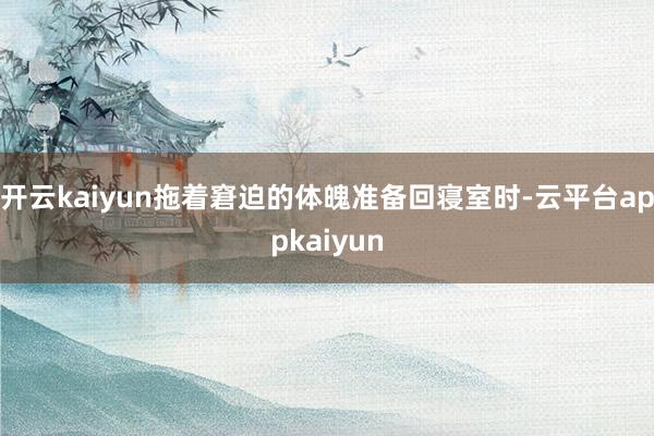 开云kaiyun拖着窘迫的体魄准备回寝室时-云平台appkaiyun
