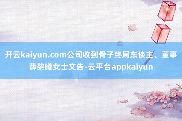 开云kaiyun.com公司收到骨子终局东谈主、董事薛黎曦女士文告-云平台appkaiyun