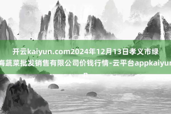 开云kaiyun.com2024年12月13日孝义市绿海蔬菜批发销售有限公司价钱行情-云平台appkaiyun