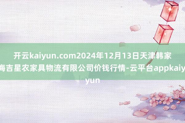 开云kaiyun.com2024年12月13日天津韩家墅海吉星农家具物流有限公司价钱行情-云平台appkaiyun