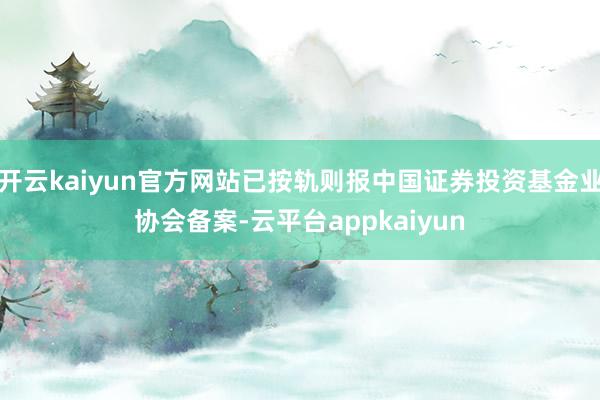开云kaiyun官方网站已按轨则报中国证券投资基金业协会备案-云平台appkaiyun