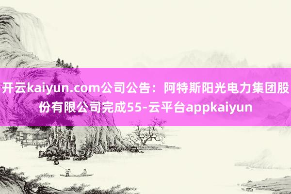 开云kaiyun.com公司公告：阿特斯阳光电力集团股份有限公司完成55-云平台appkaiyun