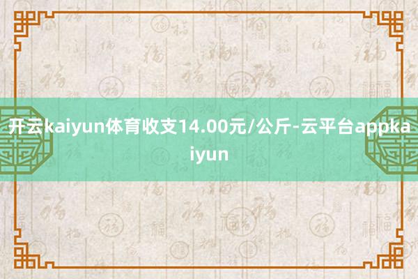 开云kaiyun体育收支14.00元/公斤-云平台appkaiyun