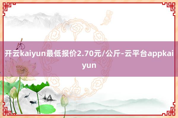 开云kaiyun最低报价2.70元/公斤-云平台appkaiyun