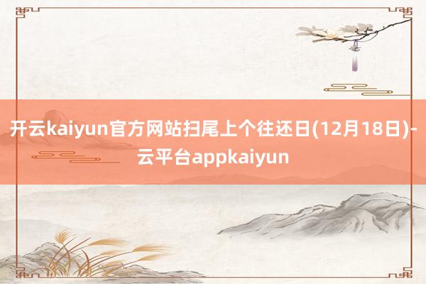 开云kaiyun官方网站扫尾上个往还日(12月18日)-云平台appkaiyun