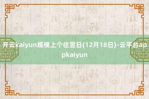 开云kaiyun规模上个往翌日(12月18日)-云平台appkaiyun