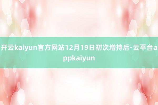 开云kaiyun官方网站12月19日初次增持后-云平台appkaiyun