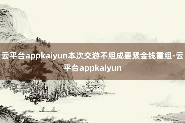 云平台appkaiyun本次交游不组成要紧金钱重组-云平台appkaiyun