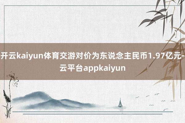 开云kaiyun体育交游对价为东说念主民币1.97亿元-云平台appkaiyun