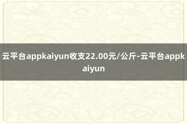 云平台appkaiyun收支22.00元/公斤-云平台appkaiyun