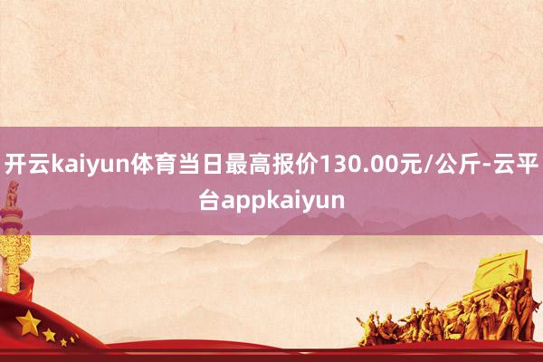 开云kaiyun体育当日最高报价130.00元/公斤-云平台appkaiyun