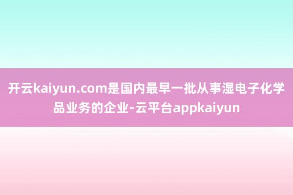开云kaiyun.com是国内最早一批从事湿电子化学品业务的企业-云平台appkaiyun