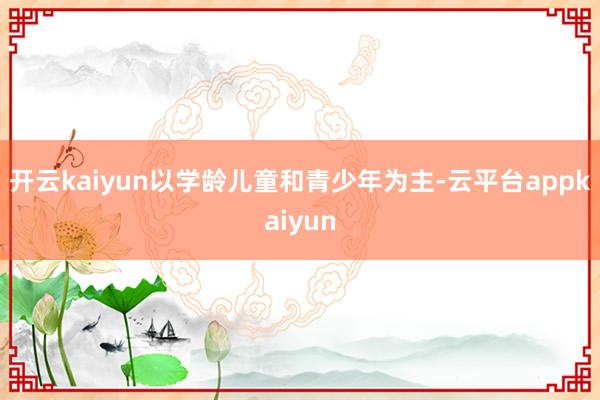 开云kaiyun以学龄儿童和青少年为主-云平台appkaiyun