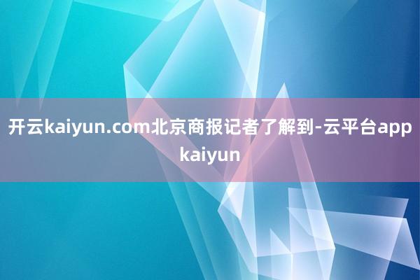 开云kaiyun.com　　北京商报记者了解到-云平台appkaiyun