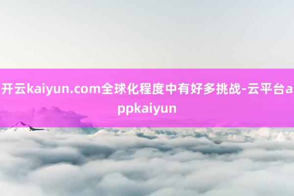 开云kaiyun.com全球化程度中有好多挑战-云平台appkaiyun