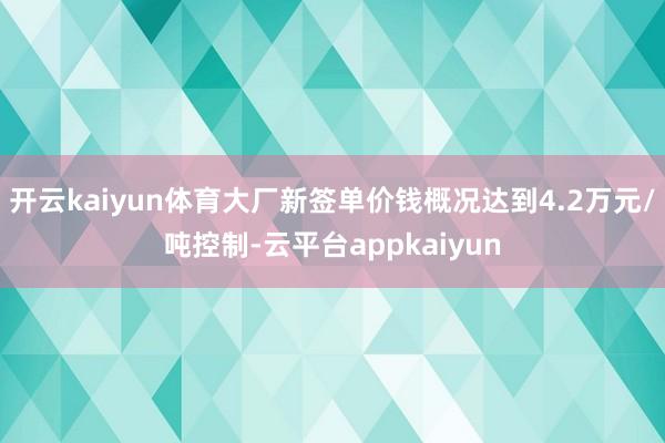开云kaiyun体育大厂新签单价钱概况达到4.2万元/吨控制-云平台appkaiyun