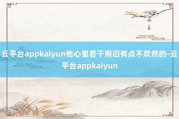 云平台appkaiyun他心里若干照旧有点不欢然的-云平台appkaiyun