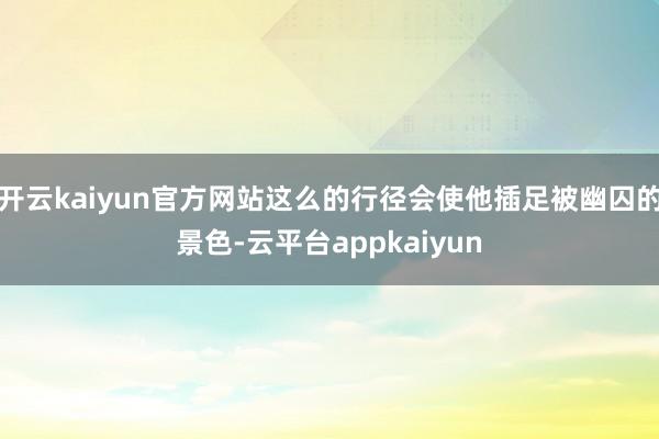 开云kaiyun官方网站这么的行径会使他插足被幽囚的景色-云平台appkaiyun