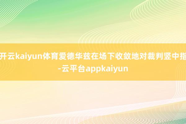 开云kaiyun体育爱德华兹在场下收敛地对裁判竖中指-云平台appkaiyun