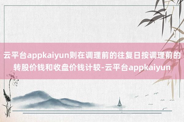 云平台appkaiyun则在调理前的往复日按调理前的转股价钱和收盘价钱计较-云平台appkaiyun