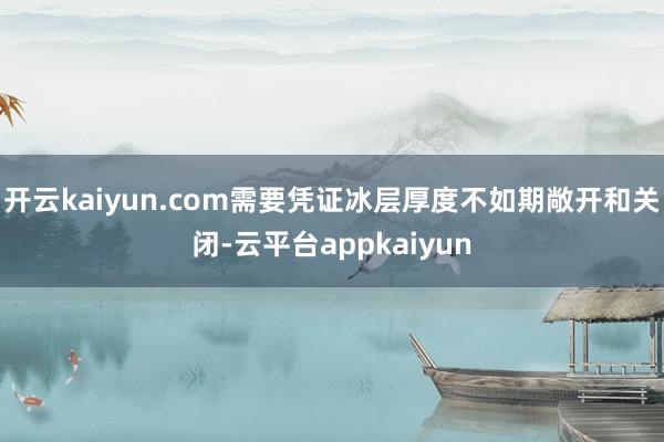 开云kaiyun.com需要凭证冰层厚度不如期敞开和关闭-云平台appkaiyun