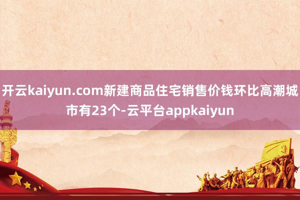 开云kaiyun.com新建商品住宅销售价钱环比高潮城市有23个-云平台appkaiyun