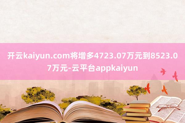 开云kaiyun.com将增多4723.07万元到8523.07万元-云平台appkaiyun