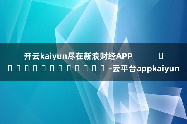 开云kaiyun尽在新浪财经APP -云平台appkaiyun