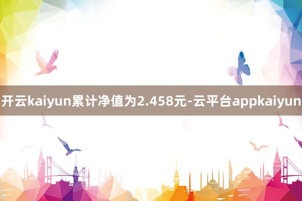 开云kaiyun累计净值为2.458元-云平台appkaiyun