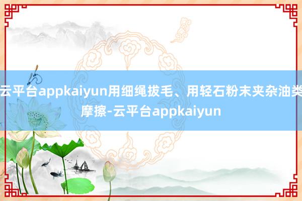 云平台appkaiyun用细绳拔毛、用轻石粉末夹杂油类摩擦-云平台appkaiyun