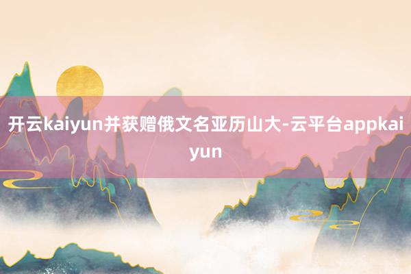 开云kaiyun并获赠俄文名亚历山大-云平台appkaiyun